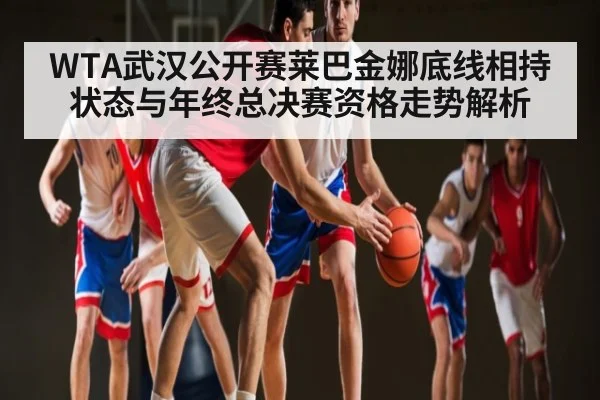 WTA武汉公开赛莱巴金娜底线相持状态与年终总决赛资格走势解析