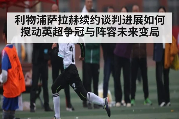 利物浦萨拉赫续约谈判进展如何搅动英超争冠与阵容未来变局